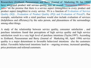Researchers (Zeithaml, Parasuraman and Berry (Journal of Marketing 58; Jan 1994)
have integrated product and service quality into an overall ‘Transaction Satisfaction
index’ on the premise that there is a service aspect (intangibles) to every product and
product aspect (tangibles) to every service. TS is a function of Evaluation of Service
Quality (SQ) , Evaluation of Product Quality (PQ) and Evaluation of Price(P). For
example, satisfaction with a retail purchase would also include evaluation of services
(helpfulness and efficiency) by the sales person, and pleasantness of the surroundings
among other things.
A study of the relationship between service quality, consumer satisfaction , and
purchase intentions found that perceptions of high service quality and high service
satisfaction result in a very high level of purchase intentions (Taylor,1997). According
to Zeithaml, Parasuraman and Berry (Journal of Marketing 60, April 1996) service
quality is a major determinant to favorable behavioral intentions else the customers
defect. Favorable behavioral intentions lead to – ongoing revenue, increased spending,
price premiums and referred customers.
 