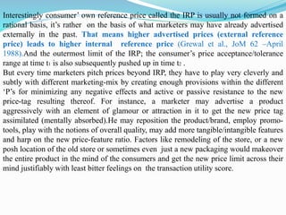 Interestingly consumer’ own reference price called the IRP is usually not formed on a
rational basis, it’s rather on the basis of what marketers may have already advertised
externally in the past. That means higher advertised prices (external reference
price) leads to higher internal reference price (Grewal et al., JoM 62 –April
1988).And the outermost limit of the IRP; the consumer’s price acceptance/tolerance
range at time t1 is also subsequently pushed up in time t2 .
But every time marketers pitch prices beyond IRP, they have to play very cleverly and
subtly with different marketing-mix by creating enough provisions within the different
‘P’s for minimizing any negative effects and active or passive resistance to the new
price-tag resulting thereof. For instance, a marketer may advertise a product
aggressively with an element of glamour or attraction in it to get the new price tag
assimilated (mentally absorbed).He may reposition the product/brand, employ promo-
tools, play with the notions of overall quality, may add more tangible/intangible features
and harp on the new price-feature ratio. Factors like remodeling of the store, or a new
posh location of the old store or sometimes even just a new packaging would makeover
the entire product in the mind of the consumers and get the new price limit across their
mind justifiably with least bitter feelings on the transaction utility score.
 