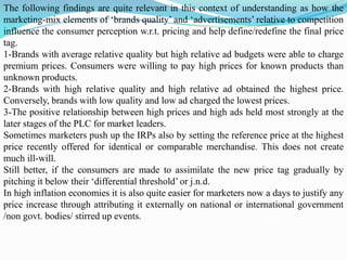 The following findings are quite relevant in this context of understanding as how the
marketing-mix elements of ‘brands quality’ and ‘advertisements’ relative to competition
influence the consumer perception w.r.t. pricing and help define/redefine the final price
tag.
1-Brands with average relative quality but high relative ad budgets were able to charge
premium prices. Consumers were willing to pay high prices for known products than
unknown products.
2-Brands with high relative quality and high relative ad obtained the highest price.
Conversely, brands with low quality and low ad charged the lowest prices.
3-The positive relationship between high prices and high ads held most strongly at the
later stages of the PLC for market leaders.
Sometimes marketers push up the IRPs also by setting the reference price at the highest
price recently offered for identical or comparable merchandise. This does not create
much ill-will.
Still better, if the consumers are made to assimilate the new price tag gradually by
pitching it below their ‘differential threshold’ or j.n.d.
In high inflation economies it is also quite easier for marketers now a days to justify any
price increase through attributing it externally on national or international government
/non govt. bodies/ stirred up events.
 