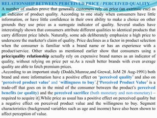RELATIONSHIP BETWEEN PERCEIVED PRICE / PERCEIVED QUALITY
A number of studies prove that generally customers rely on price (an extrinsic cue) as
an indicator of product quality. According to one study when consumers have little
information, or have little confidence in their own ability to make a choice on other
grounds they use price as a surrogate indicator of quality. Several studies have
interestingly shown that consumers attribute different qualities to identical products that
carry different price labels. Naturally, some ads deliberately emphasize a high price to
underscore the marketer's claim of quality. Price declines as a factor in product selection
when the consumer is familiar with a brand name or has an experience with a
product/service. Other studies as mentioned earlier show that consumers using a
price/quality relationship actually rely on expensive brand names as an indicator of
quality, without relying on price per se.As a result better brands with even average
quality are able to fetch premium prices.
.According to an important study (Dodds,Munroe,and Grewal, JoM 28 Aug-1991) both
brand and store information have a positive effect on ‘perceived quality’ and also on
‘perceived product value’ and ‘willingness to buy’.[‘Perceived Product Value’ is a
trade-off that goes on in the mind of the consumer between the product’s perceived
benefits (or quality) and the perceived sacrifice (both monetary and non-monetary) –
required to acquire it].While price as usual has a positive effect on perceived quality but
a negative effect on perceived product value and the willingness to buy. Segment
characteristics (background variables such as age and income) have also been shown to
affect perception of value.
 