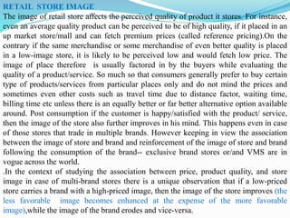 RETAIL STORE IMAGE
The image of retail store affects the perceived quality of product it stores. For instance,
even an average quality product can be perceived to be of high quality, if it placed in an
up market store/mall and can fetch premium prices (called reference pricing).On the
contrary if the same merchandise or some merchandise of even better quality is placed
in a low-image store, it is likely to be perceived low and would fetch low price. The
image of place therefore is usually factored in by the buyers while evaluating the
quality of a product/service. So much so that consumers generally prefer to buy certain
type of products/services from particular places only and do not mind the prices and
sometimes even other costs such as travel time due to distance factor, waiting time,
billing time etc unless there is an equally better or far better alternative option available
around. Post consumption if the customer is happy/satisfied with the product/ service,
then the image of the store also further improves in his mind. This happens even in case
of those stores that trade in multiple brands. However keeping in view the association
between the image of store and brand and reinforcement of the image of store and brand
following the consumption of the brand-- exclusive brand stores or/and VMS are in
vogue across the world.
.In the context of studying the association between price, product quality, and store
image in case of multi-brand stores there is a unique observation that if a low-priced
store carries a brand with a high-priced image, then the image of the store improves (the
less favorable image becomes enhanced at the expense of the more favorable
image),while the image of the brand erodes and vice-versa.
 