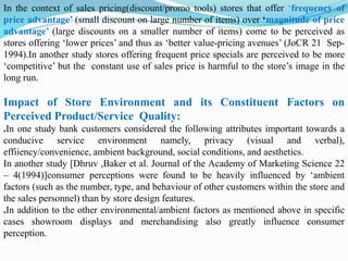 In the context of sales pricing(discount/promo tools) stores that offer ‘frequency of
price advantage’ (small discount on large number of items) over ‘magnitude of price
advantage’ (large discounts on a smaller number of items) come to be perceived as
stores offering ‘lower prices’ and thus as ‘better value-pricing avenues’ (JoCR 21 Sep-
1994).In another study stores offering frequent price specials are perceived to be more
‘competitive’ but the constant use of sales price is harmful to the store’s image in the
long run.
Impact of Store Environment and its Constituent Factors on
Perceived Product/Service Quality:
.In one study bank customers considered the following attributes important towards a
conducive service environment namely, privacy (visual and verbal),
effiiency/convenience, ambient background, social conditions, and aesthetics.
In another study [Dhruv ,Baker et al. Journal of the Academy of Marketing Science 22
– 4(1994)]consumer perceptions were found to be heavily influenced by ‘ambient
factors (such as the number, type, and behaviour of other customers within the store and
the sales personnel) than by store design features.
.In addition to the other environmental/ambient factors as mentioned above in specific
cases showroom displays and merchandising also greatly influence consumer
perception.
 