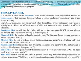 Companies also debate the worth of the institutional advertising vis a vis the product advertising
in terms of its individual or joint impact on the consumer perception. Many prefer an integral an
complementary communication program.’
PERCEIVED RISK
It is defined in terms of the uncertainty faced by the consumers when they cannot foresee the
consequences of their purchase decisions (related to either purchase of products/services, prices,
brands or place)
Interestingly, a consumer may perceive risk when it is not there or may not see any risk when it is
actually there. There are different types of risks that consumers may perceive in different
situations.
Functional Risk: the risk that the product will not perform as expected.(“Will the new electric
car perform a full day without needing to be recharged?”)
Financial Risk: the product will not be worth its cost.(“Will the new laptop become obsolescent
before the year is over?”)
Physical Risk: the risk to self and others that the product may pose.(“is a cell phone really safe
or does it emit harmful radiation?”)
Psychological Risk: the risk that may bruise the consumers own ego.(“Will I be embarrassed to
invite my friends to this tiny apartment?”)
Social Risk: the risk a poor product choice may result in social embarrassment.(“Will my peers
laugh at my new smart watch?”)
Time Risk: the risk that the time spent in product search may be wasted if the product does not
perform as expected.(“Will I have to go through the entire process of shopping all over again?”)
 