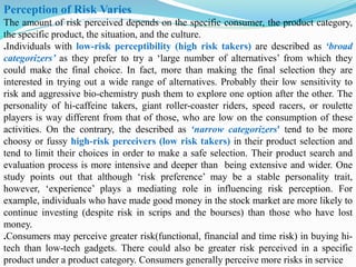 Perception of Risk Varies
The amount of risk perceived depends on the specific consumer, the product category,
the specific product, the situation, and the culture.
.Individuals with low-risk perceptibility (high risk takers) are described as ‘broad
categorizers’ as they prefer to try a ‘large number of alternatives’ from which they
could make the final choice. In fact, more than making the final selection they are
interested in trying out a wide range of alternatives. Probably their low sensitivity to
risk and aggressive bio-chemistry push them to explore one option after the other. The
personality of hi-caffeine takers, giant roller-coaster riders, speed racers, or roulette
players is way different from that of those, who are low on the consumption of these
activities. On the contrary, the described as ‘narrow categorizers' tend to be more
choosy or fussy high-risk perceivers (low risk takers) in their product selection and
tend to limit their choices in order to make a safe selection. Their product search and
evaluation process is more intensive and deeper than being extensive and wider. One
study points out that although ‘risk preference’ may be a stable personality trait,
however, ‘experience’ plays a mediating role in influencing risk perception. For
example, individuals who have made good money in the stock market are more likely to
continue investing (despite risk in scrips and the bourses) than those who have lost
money.
.Consumers may perceive greater risk(functional, financial and time risk) in buying hi-
tech than low-tech gadgets. There could also be greater risk perceived in a specific
product under a product category. Consumers generally perceive more risks in service
 