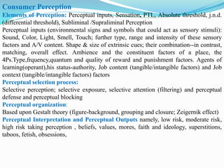 Consumer Perception
Elements of Perception: Perceptual inputs, Sensation, PTL, Absolute threshold, j.n.d.
(differential threshold), Subliminal /Supraliminal Perception
Perceptual inputs (environmental signs and symbols that could act as sensory stimuli):
Sound, Color, Light, Smell, Touch; further type, range and intensity of these sensory
factors and A/V content. Shape & size of extrinsic cues; their combination--in contrast,
matching, overall effect. Ambience and the constituent factors of a place, the
4Ps.Type,frquency,quantum and quality of reward and punishment factors. Agents of
learning(operant),his status-authority, Job content (tangible/intangible factors) and Job
context (tangible/intangible factors) factors
Perceptual selection process:
Selective perception; selective exposure, selective attention (filtering) and perceptual
defense and perceptual blocking
Perceptual organization:
Based upon Gestalt theory (figure-background, grouping and closure; Zeigernik effect)
Perceptual Interpretation and Perceptual Outputs namely, low risk, moderate risk,
high risk taking perception , beliefs, values, mores, faith and ideology, superstitions,
taboos, fetish, obsessions,
 
