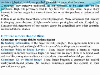 decisions (physical, social, and psychological risks) than product decisions.
.Consumers may perceive traditional off-line purchases to be safer than on-line
purchases. High-risk perceivers tend to buy less from on-line stores despite sharp
increase in on-line usages in the recent times due to positive purchase experiences and
WOM.
Culture is yet another factor that affects risk perception. Many Americans feel insecure
in shopping centers because of high rate of crimes at parking lots and acts of carjacking.
Consumer risk perceptions of one country cannot be generalized upon other countries
without additional studies.
How Consumers Handle Risks
Consumers try reduce risk by various means:
By Seeking information: If the perceived risk is higher , they spend more time over
generating information through ‘different sources’ about the product alternatives.
Consumers Stick to Brand Loyalty : Brand loyalty becomes a means to reduce
uncertainty in further purchases. High-risk perceivers are more likely to be brand loyal
and less likely to try new and innovative products compared to low-risk perceivers.
Consumers Go by Brand Image: Brand image becomes a guarantee for assured
quality,reliabilty,and service. No wonder, companies assert this element in their
promotion campaigns.
 