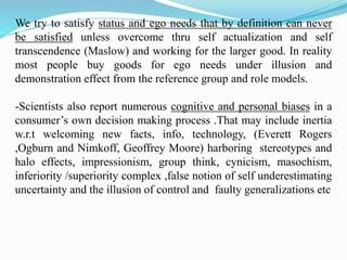 We try to satisfy status and ego needs that by definition can never
be satisfied unless overcome thru self actualization and self
transcendence (Maslow) and working for the larger good. In reality
most people buy goods for ego needs under illusion and
demonstration effect from the reference group and role models.
-Scientists also report numerous cognitive and personal biases in a
consumer’s own decision making process .That may include inertia
w.r.t welcoming new facts, info, technology, (Everett Rogers
,Ogburn and Nimkoff, Geoffrey Moore) harboring stereotypes and
halo effects, impressionism, group think, cynicism, masochism,
inferiority /superiority complex ,false notion of self underestimating
uncertainty and the illusion of control and faulty generalizations etc
 