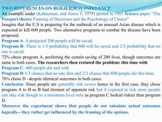 TWO REFERENCES ON BEHAVIORAL INFLUENCE:
An example under (Kahneman, and Amos T, 1979) quoted in 1981 Science paper “The
Prospect theory Framing of Decisions and the Psychology of Choice”
Imagine that the U.S is preparing for the outbreak of an unusual Asian disease which is
expected to kill 600 people. Two alternative programs to combat the disease have been
proposed.
Program A- A projected 200 people will be saved.
Program B- There is 1/3 probability that 600 will be saved and 2/3 probability that no
one is saved.
72% chose program A, preferring the certain saving of 200 lives, though outcomes are
same in both cases. The researchers then restated the problem: this time with
Program C- 400 people die and with
Program D-1/3 chance that no one dies and 2/3 chance that 600 people die this time.
78% chose D –despite identical outcomes in both cases.
Conclusion: Since people are generally risk averse hence in the first case, they chose
program A to B as B had element of apparent risk but if exposed to risk more people
can take risk though to a minimum level only as program C looked riskier than program
D.
Moreover the experiment shows that people do not calculate actual outcomes
logically-- they rather get influenced by the framing of the options.
 