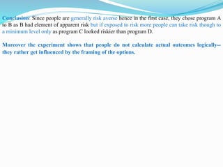 Conclusion: Since people are generally risk averse hence in the first case, they chose program A
to B as B had element of apparent risk but if exposed to risk more people can take risk though to
a minimum level only as program C looked riskier than program D.
Moreover the experiment shows that people do not calculate actual outcomes logically--
they rather get influenced by the framing of the options.
 