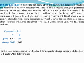 DECOY EFFECT: In marketing the decoy effect (or asymmetric dominance effect) is
the phenomenon whereby consumers will tend to have a specific change in preference
between two options when also presented with a third option that is asymmetrically
dominated. For example, if there is a consideration set involving MP3 players,
consumers will generally see higher storage capacity (number of GB and lower price as
positive attributes; while some consumers may want a player that can store more songs,
other consumers will want a player that costs less. In Consideration Set 1, two devices are
available:
Consideration Set 1
A B
price $40 $28
storage 30GB 18GB
In this case, some consumers will prefer A for its greater storage capacity, while others
will prefer B for its lower price.
 