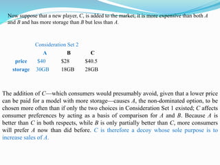 Consideration Set 2
A B C
price $40 $28 $40.5
storage 30GB 18GB 28GB
The addition of C—which consumers would presumably avoid, given that a lower price
can be paid for a model with more storage—causes A, the non-dominated option, to be
chosen more often than if only the two choices in Consideration Set 1 existed; C affects
consumer preferences by acting as a basis of comparison for A and B. Because A is
better than C in both respects, while B is only partially better than C, more consumers
will prefer A now than did before. C is therefore a decoy whose sole purpose is to
increase sales of A.
Now suppose that a new player, C, is added to the market; it is more expensive than both A
and B and has more storage than B but less than A.
 