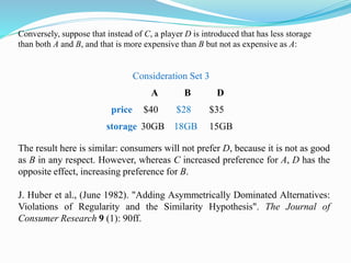 Consideration Set 3
A B D
price $40 $28 $35
storage 30GB 18GB 15GB
The result here is similar: consumers will not prefer D, because it is not as good
as B in any respect. However, whereas C increased preference for A, D has the
opposite effect, increasing preference for B.
J. Huber et al., (June 1982). "Adding Asymmetrically Dominated Alternatives:
Violations of Regularity and the Similarity Hypothesis". The Journal of
Consumer Research 9 (1): 90ff.
Conversely, suppose that instead of C, a player D is introduced that has less storage
than both A and B, and that is more expensive than B but not as expensive as A:
 