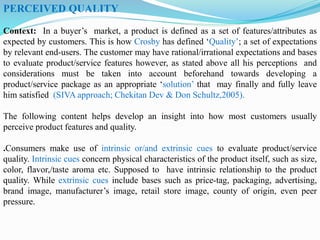 PERCEIVED QUALITY
Context: In a buyer’s market, a product is defined as a set of features/attributes as
expected by customers. This is how Crosby has defined ‘Quality’; a set of expectations
by relevant end-users. The customer may have rational/irrational expectations and bases
to evaluate product/service features however, as stated above all his perceptions and
considerations must be taken into account beforehand towards developing a
product/service package as an appropriate ‘solution’ that may finally and fully leave
him satisfied (SIVA approach; Chekitan Dev & Don Schultz,2005).
The following content helps develop an insight into how most customers usually
perceive product features and quality.
.Consumers make use of intrinsic or/and extrinsic cues to evaluate product/service
quality. Intrinsic cues concern physical characteristics of the product itself, such as size,
color, flavor,/taste aroma etc. Supposed to have intrinsic relationship to the product
quality. While extrinsic cues include bases such as price-tag, packaging, advertising,
brand image, manufacturer’s image, retail store image, county of origin, even peer
pressure.
 