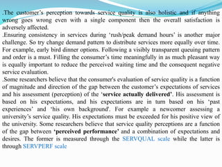 .The customer’s perception towards service quality is also holistic and if anything
wrong goes wrong even with a single component then the overall satisfaction is
adversely affected.
.Ensuring consistency in services during ‘rush/peak demand hours’ is another major
challenge. So try change demand pattern to distribute services more equally over time.
For example, early bird dinner options. Following a visibly transparent queuing pattern
and order is a must. Filling the consumer’s time meaningfully in as much pleasant way
is equally important to reduce the perceived waiting time and the consequent negative
service evaluation.
.Some researchers believe that the consumer's evaluation of service quality is a function
of magnitude and direction of the gap between the customer’s expectations of services
and his assessment (perception) of the ‘service actually delivered’. His assessment is
based on his expectations, and his expectations are in turn based on his ‘past
experiences’ and ‘his own background'. For example a newcomer assessing a
university’s service quality. His expectations must be exceeded for his positive view of
the university. Some researchers believe that service quality perceptions are a function
of the gap between ‘perceived performance’ and a combination of expectations and
desires. The former is measured through the SERVQUAL scale while the latter is
through SERVPERF scale
 