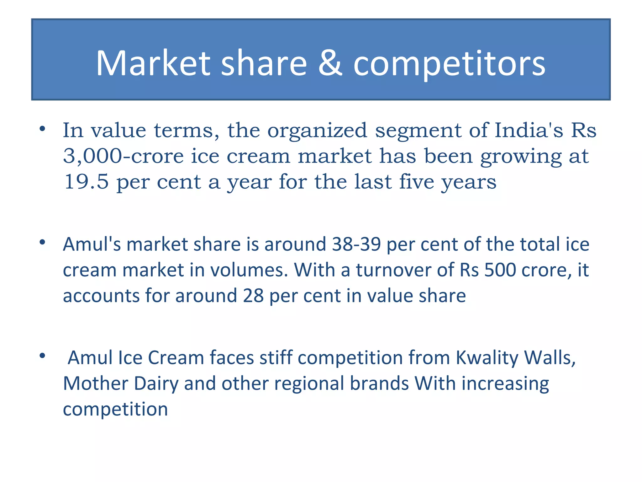 Market share & competitors 
• In value terms, the organized segment of India's Rs 
3,000-crore ice cream market has been growing at 
19.5 per cent a year for the last five years 
• Amul's market share is around 38-39 per cent of the total ice 
cream market in volumes. With a turnover of Rs 500 crore, it 
accounts for around 28 per cent in value share 
• Amul Ice Cream faces stiff competition from Kwality Walls, 
Mother Dairy and other regional brands With increasing 
competition 
 