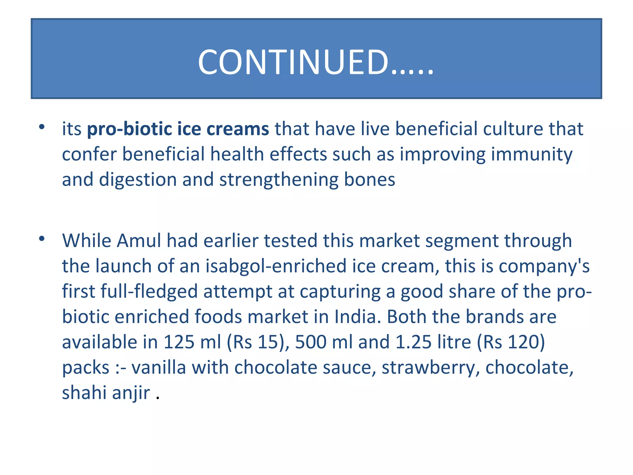 CONTINUED….. 
• its pro-biotic ice creams that have live beneficial culture that 
confer beneficial health effects such as improving immunity 
and digestion and strengthening bones 
• While Amul had earlier tested this market segment through 
the launch of an isabgol-enriched ice cream, this is company's 
first full-fledged attempt at capturing a good share of the pro-biotic 
enriched foods market in India. Both the brands are 
available in 125 ml (Rs 15), 500 ml and 1.25 litre (Rs 120) 
packs :- vanilla with chocolate sauce, strawberry, chocolate, 
shahi anjir . 
 