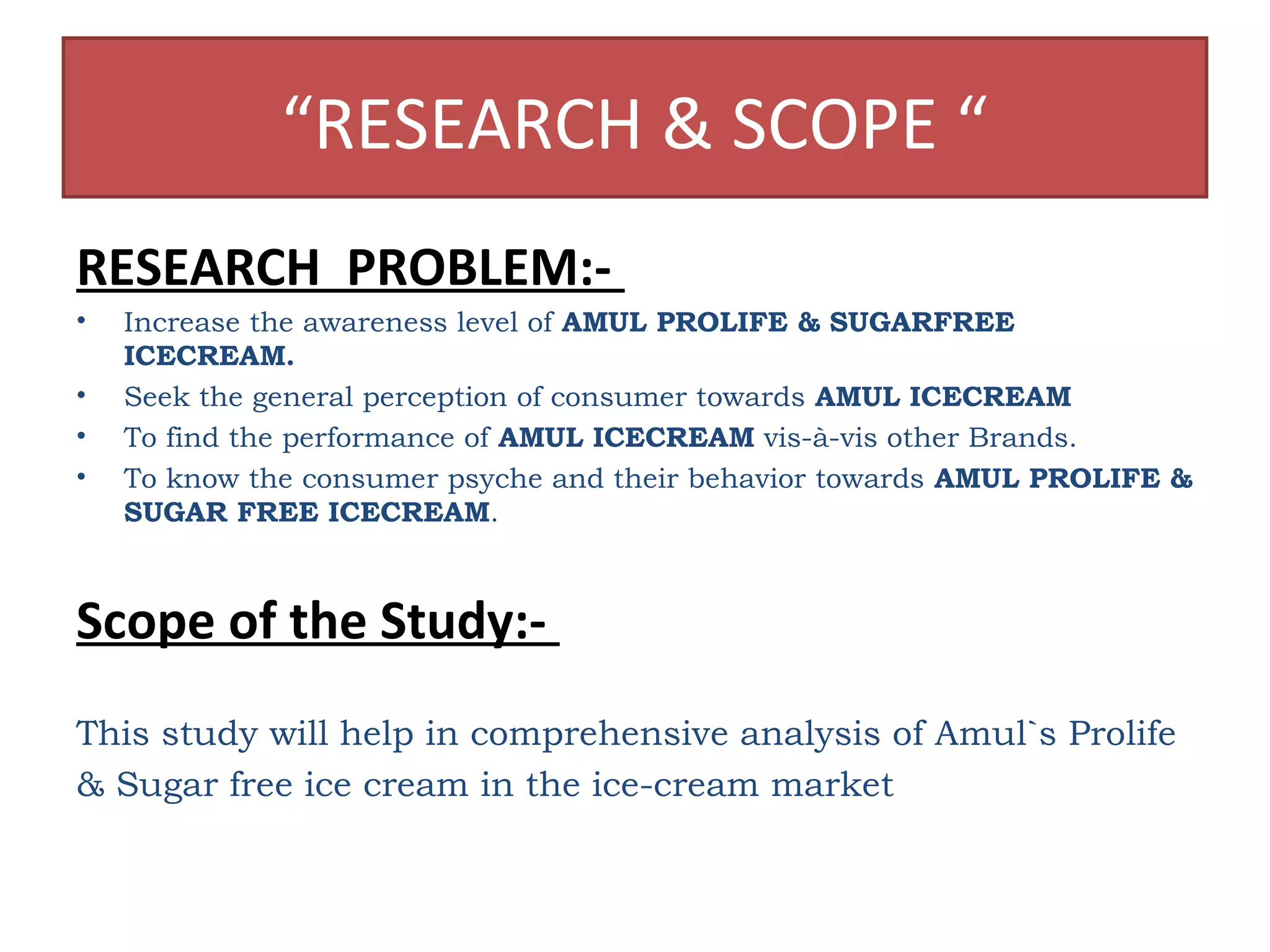 “RESEARCH & SCOPE “ 
RESEARCH PROBLEM:- 
• Increase the awareness level of AMUL PROLIFE & SUGARFREE 
ICECREAM. 
• Seek the general perception of consumer towards AMUL ICECREAM 
• To find the performance of AMUL ICECREAM vis-à-vis other Brands. 
• To know the consumer psyche and their behavior towards AMUL PROLIFE & 
SUGAR FREE ICECREAM. 
Scope of the Study:- 
This study will help in comprehensive analysis of Amul`s Prolife 
& Sugar free ice cream in the ice-cream market 
 
