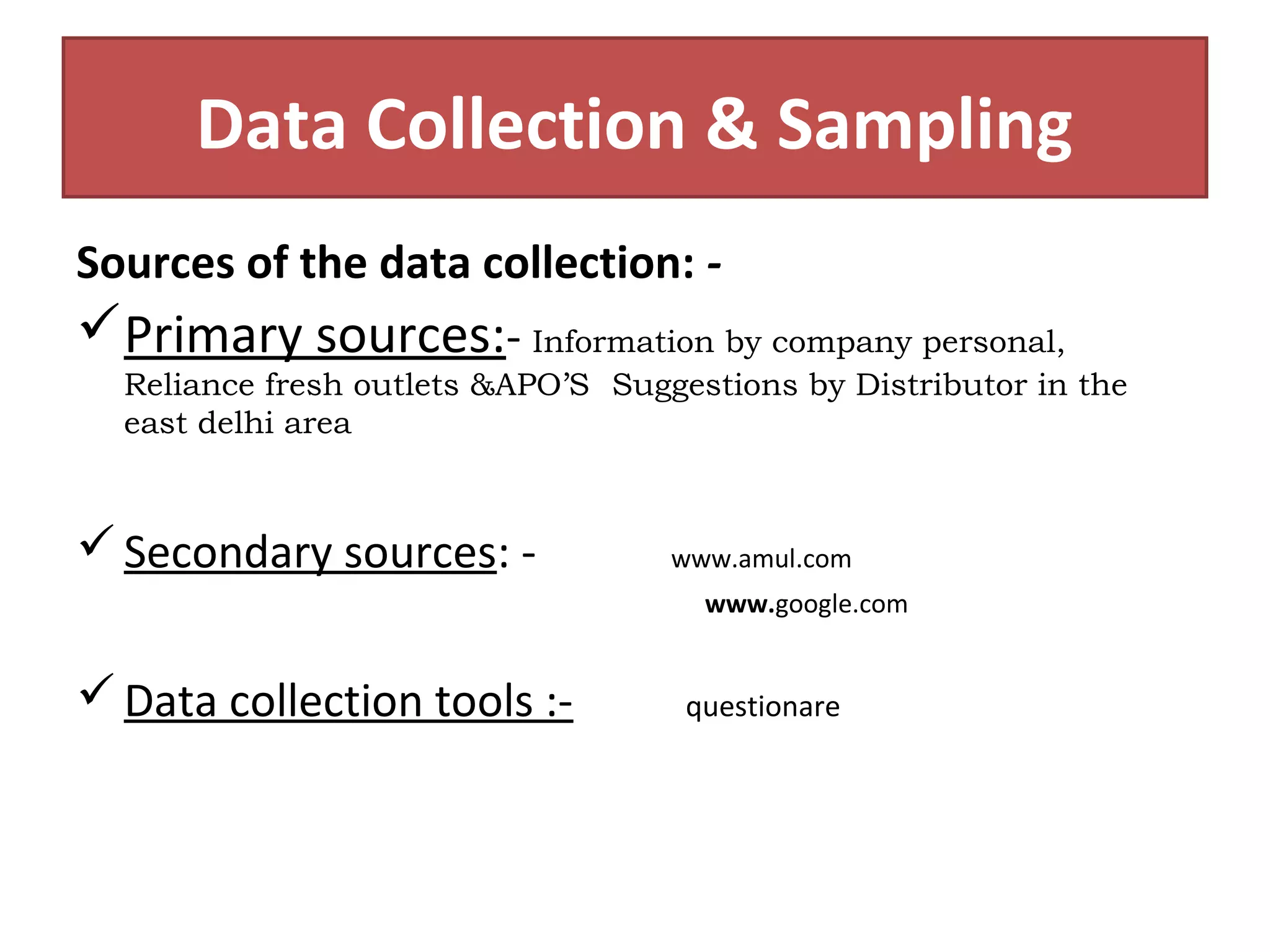 Data Collection & Sampling 
Sources of the data collection: - 
Primary sources:- Information by company personal, 
Reliance fresh outlets &APO’S Suggestions by Distributor in the 
east delhi area 
Secondary sources: - www.amul.com 
www.google.com 
Data collection tools :- questionare 
 