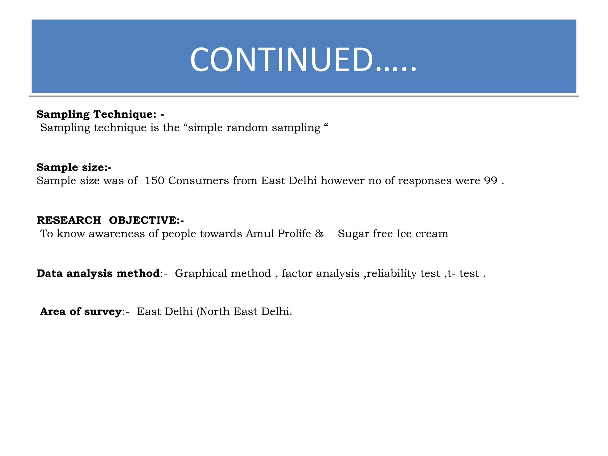 CCOONNTTIINNUUEEDD…….... 
Sampling Technique: - 
Sampling technique is the “simple random sampling “ 
Sample size:- 
Sample size was of 150 Consumers from East Delhi however no of responses were 99 . 
RESEARCH OBJECTIVE:- 
To know awareness of people towards Amul Prolife & Sugar free Ice cream 
Data analysis method:- Graphical method , factor analysis ,reliability test ,t- test . 
Area of survey:- East Delhi (North East Delhi). 
 