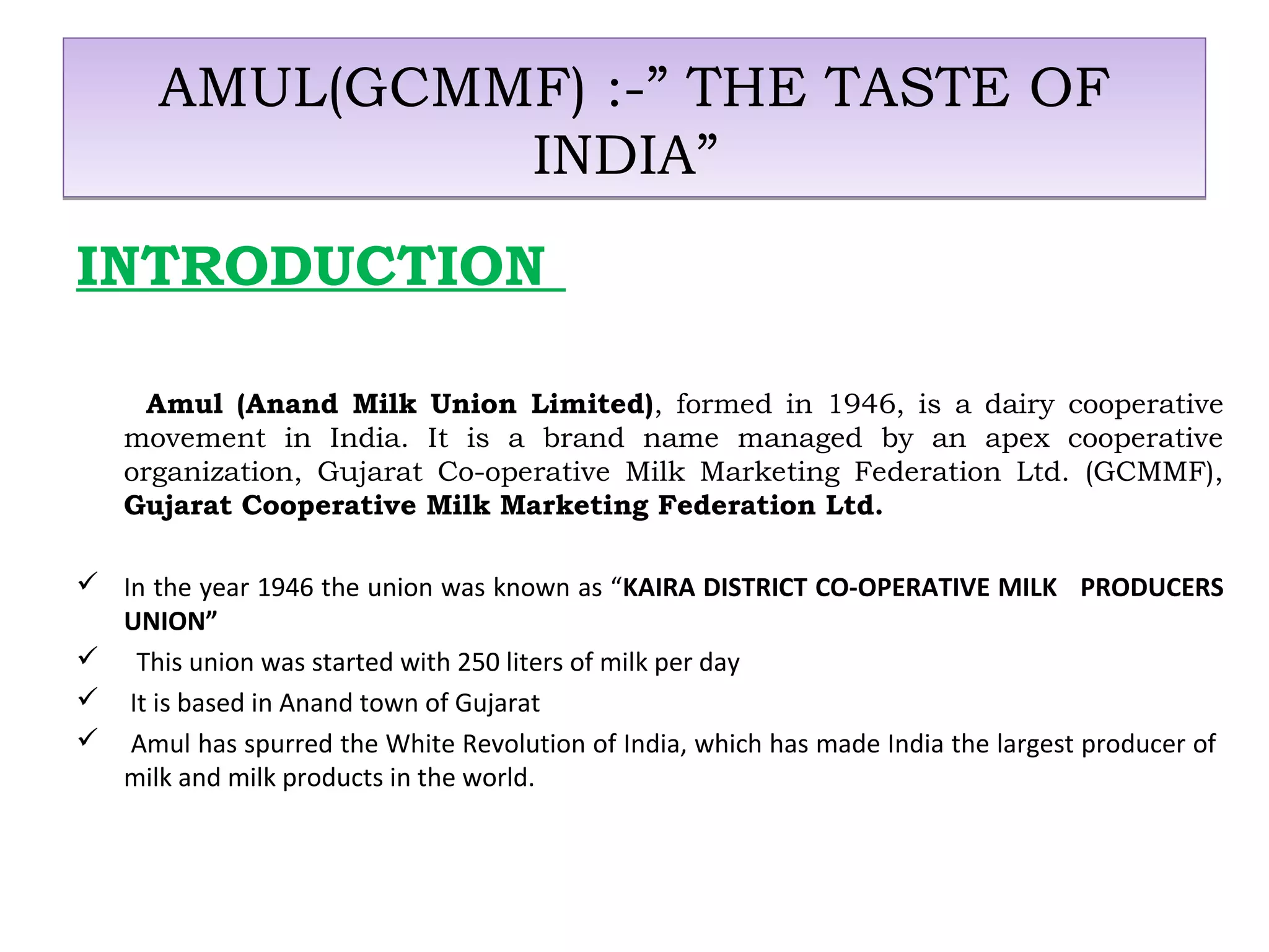 AMUL(GCMMF) :-” THE TASTE OF 
INDIA” 
INTRODUCTION 
Amul (Anand Milk Union Limited), formed in 1946, is a dairy cooperative 
movement in India. It is a brand name managed by an apex cooperative 
organization, Gujarat Co-operative Milk Marketing Federation Ltd. (GCMMF), 
Gujarat Cooperative Milk Marketing Federation Ltd. 
 In the year 1946 the union was known as “KAIRA DISTRICT CO-OPERATIVE MILK PRODUCERS 
UNION” 
 This union was started with 250 liters of milk per day 
 It is based in Anand town of Gujarat 
 Amul has spurred the White Revolution of India, which has made India the largest producer of 
milk and milk products in the world. 
 