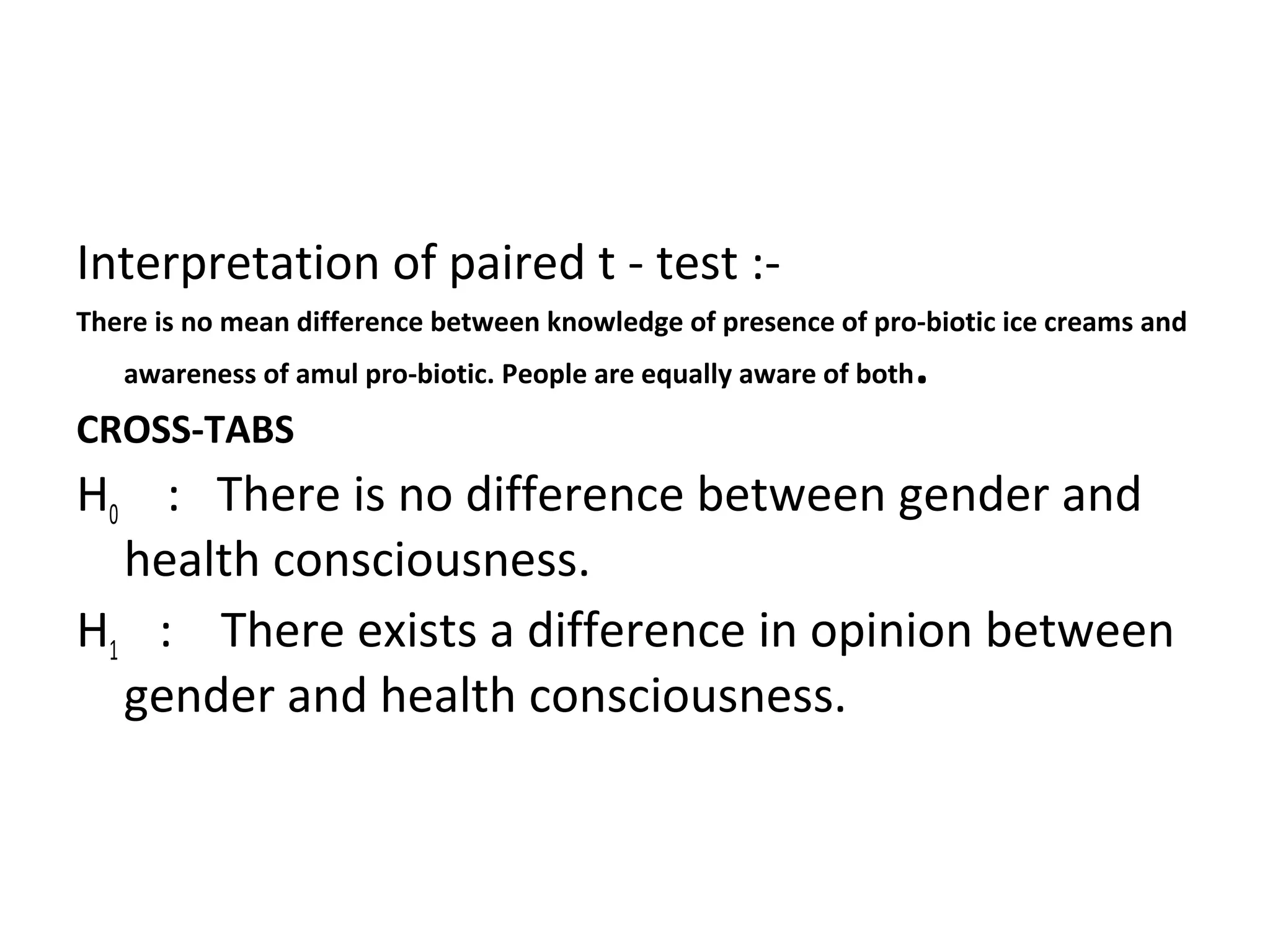 Interpretation of paired t - test :- 
There is no mean difference between knowledge of presence of pro-biotic ice creams and 
awareness of amul pro-biotic. People are equally aware of both. 
CROSS-TABS 
H0 : There is no difference between gender and 
health consciousness. 
H1 : There exists a difference in opinion between 
gender and health consciousness. 
 