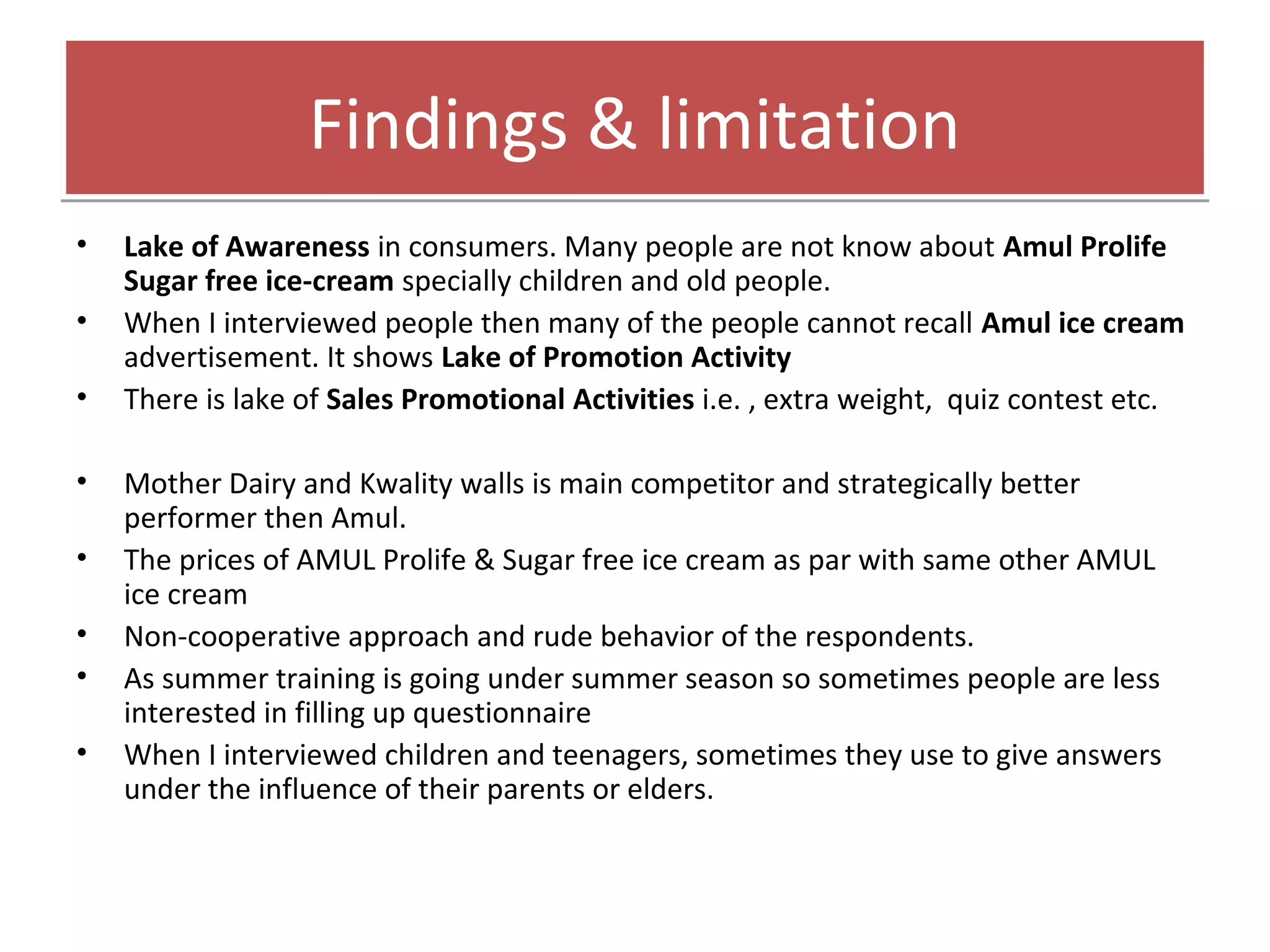 FFiinnddiinnggss && lliimmiittaattiioonn 
• Lake of Awareness in consumers. Many people are not know about Amul Prolife 
Sugar free ice-cream specially children and old people. 
• When I interviewed people then many of the people cannot recall Amul ice cream 
advertisement. It shows Lake of Promotion Activity 
• There is lake of Sales Promotional Activities i.e. , extra weight, quiz contest etc. 
• Mother Dairy and Kwality walls is main competitor and strategically better 
performer then Amul. 
• The prices of AMUL Prolife & Sugar free ice cream as par with same other AMUL 
ice cream 
• Non-cooperative approach and rude behavior of the respondents. 
• As summer training is going under summer season so sometimes people are less 
interested in filling up questionnaire 
• When I interviewed children and teenagers, sometimes they use to give answers 
under the influence of their parents or elders. 
 