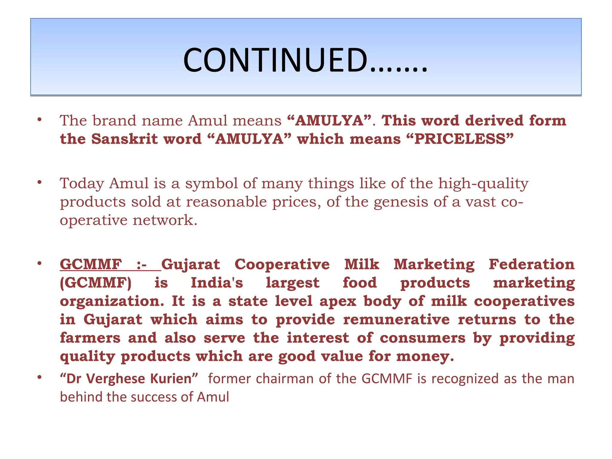 CCOONNTTIINNUUEEDD………….. 
• The brand name Amul means “AMULYA”. This word derived form 
the Sanskrit word “AMULYA” which means “PRICELESS” 
• Today Amul is a symbol of many things like of the high-quality 
products sold at reasonable prices, of the genesis of a vast co-operative 
network. 
• GCMMF :- Gujarat Cooperative Milk Marketing Federation 
(GCMMF) is India's largest food products marketing 
organization. It is a state level apex body of milk cooperatives 
in Gujarat which aims to provide remunerative returns to the 
farmers and also serve the interest of consumers by providing 
quality products which are good value for money. 
• “Dr Verghese Kurien” former chairman of the GCMMF is recognized as the man 
behind the success of Amul 
 