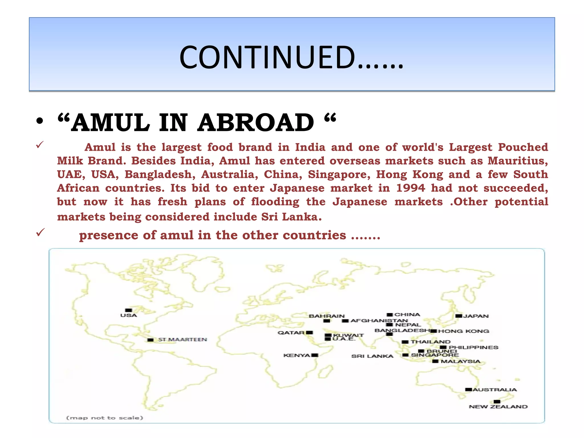 CCOONNTTIINNUUEEDD………… 
• “AMUL IN ABROAD “ 
 Amul is the largest food brand in India and one of world's Largest Pouched 
Milk Brand. Besides India, Amul has entered overseas markets such as Mauritius, 
UAE, USA, Bangladesh, Australia, China, Singapore, Hong Kong and a few South 
African countries. Its bid to enter Japanese market in 1994 had not succeeded, 
but now it has fresh plans of flooding the Japanese markets .Other potential 
markets being considered include Sri Lanka. 
 presence of amul in the other countries ……. 
 