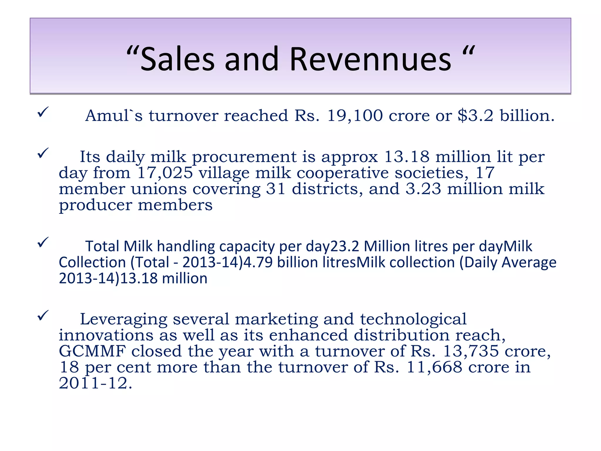 ““SSaalleess aanndd RReevveennnnuueess ““ 
 Amul`s turnover reached Rs. 19,100 crore or $3.2 billion. 
 Its daily milk procurement is approx 13.18 million lit per 
day from 17,025 village milk cooperative societies, 17 
member unions covering 31 districts, and 3.23 million milk 
producer members 
 Total Milk handling capacity per day23.2 Million litres per dayMilk 
Collection (Total - 2013-14)4.79 billion litresMilk collection (Daily Average 
2013-14)13.18 million 
 Leveraging several marketing and technological 
innovations as well as its enhanced distribution reach, 
GCMMF closed the year with a turnover of Rs. 13,735 crore, 
18 per cent more than the turnover of Rs. 11,668 crore in 
2011-12. 
 