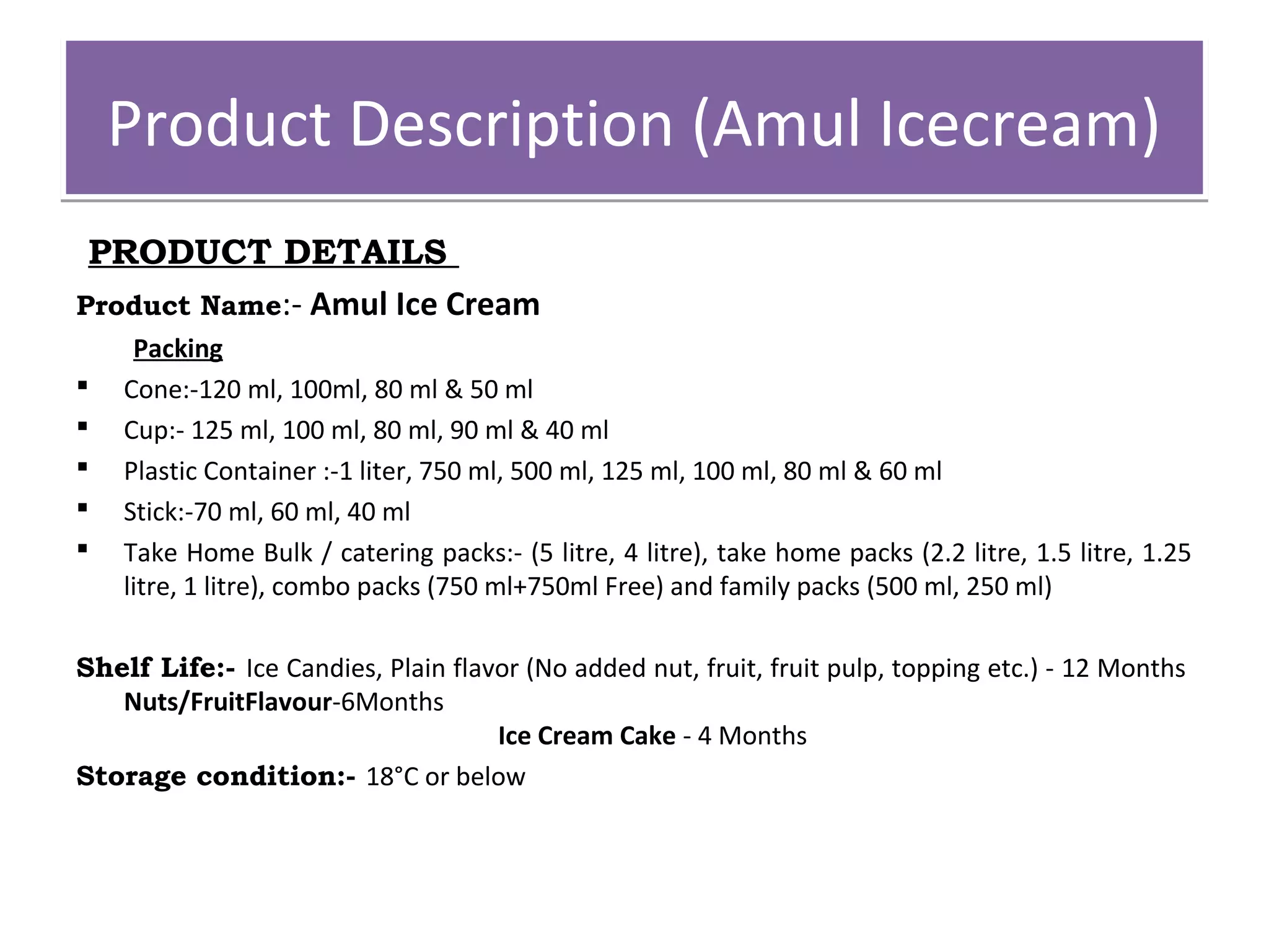 Product DDeessccrriippttiioonn ((AAmmuull IIcceeccrreeaamm)) 
PRODUCT DETAILS 
Product Name:- Amul Ice Cream 
Packing 
 Cone:-120 ml, 100ml, 80 ml & 50 ml 
 Cup:- 125 ml, 100 ml, 80 ml, 90 ml & 40 ml 
 Plastic Container :-1 liter, 750 ml, 500 ml, 125 ml, 100 ml, 80 ml & 60 ml 
 Stick:-70 ml, 60 ml, 40 ml 
 Take Home Bulk / catering packs:- (5 litre, 4 litre), take home packs (2.2 litre, 1.5 litre, 1.25 
litre, 1 litre), combo packs (750 ml+750ml Free) and family packs (500 ml, 250 ml) 
Shelf Life:- Ice Candies, Plain flavor (No added nut, fruit, fruit pulp, topping etc.) - 12 Months 
Nuts/FruitFlavour-6Months 
Ice Cream Cake - 4 Months 
Storage condition:- 18°C or below 
 