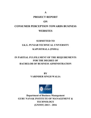 A
PROJECT REPORT
ON
CONSUMER PERCEPTION TOWARDS BUSINESS
WEBSITES
SUBMITTED TO
I.K.G. PUNJAB TECHNICAL UNIVERSITY
KAPURTHALA (INDIA)
IN PARTIAL FULFILLMENT OF THE REQUIREMENTS
FOR THE DEGREE OF
BACHELOR OF BUSINESS ADMINISTRATION
BY
VARINDER SINGH WALIA
Department of Business Management
GURU NANAK INSTITUTE OF MANAGEMENT &
TECHNOLOGY
(GNIMT) 2013 – 2016
 