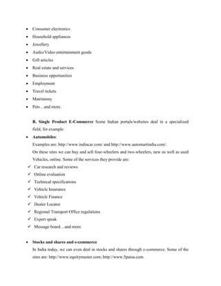  Consumer electronics
 Household appliances
 Jewellery
 Audio/Video entertainment goods
 Gift articles
 Real estate and services
 Business opportunities
 Employment
 Travel tickets
 Matrimony
 Pets…and more.
B. Single Product E-Commerce Some Indian portals/websites deal in a specialized
field, for example
 Automobiles:
Examples are: http://www.indiacar.com/ and http://www.automartindia.com/.
On these sites we can buy and sell four-wheelers and two-wheelers, new as well as used
Vehicles, online. Some of the services they provide are:
 Car research and reviews
 Online evaluation
 Technical specifications
 Vehicle Insurance
 Vehicle Finance
 Dealer Locator
 Regional Transport Office regulations
 Expert speak
 Message board…and more.
 Stocks and shares and e-commerce
In India today, we can even deal in stocks and shares through e-commerce. Some of the
sites are: http://www.equitymaster.com; http://www.5paisa.com.
 