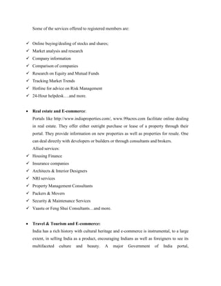 Some of the services offered to registered members are:
 Online buying/dealing of stocks and shares;
 Market analysis and research
 Company information
 Comparison of companies
 Research on Equity and Mutual Funds
 Tracking Market Trends
 Hotline for advice on Risk Management
 24-Hour helpdesk….and more.
 Real estate and E-commerce:
Portals like http://www.indiaproperties.com/, www.99acres.com facilitate online dealing
in real estate. They offer either outright purchase or lease of a property through their
portal. They provide information on new properties as well as properties for resale. One
can deal directly with developers or builders or through consultants and brokers.
Allied services:
 Housing Finance
 Insurance companies
 Architects & Interior Designers
 NRI services
 Property Management Consultants
 Packers & Movers
 Security & Maintenance Services
 Vaastu or Feng Shui Consultants…and more.
 Travel & Tourism and E-commerce:
India has a rich history with cultural heritage and e-commerce is instrumental, to a large
extent, in selling India as a product, encouraging Indians as well as foreigners to see its
multifaceted culture and beauty. A major Government of India portal,
 