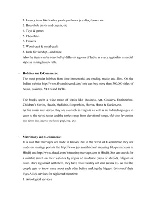 2. Luxury items like leather goods, perfumes, jewellery boxes, etc
3. Household curios and carpets, etc
4. Toys & games
5. Chocolates
6. Flowers
7. Wood-craft & metal-craft
8. Idols for worship…and more.
Also the items can be searched by different regions of India, as every region has a special
style in making handicrafts.
 Hobbies and E-Commerce:
The most popular hobbies from time immemorial are reading, music and films. On the
Indian website http://www.firstandsecond.com/ one can buy more than 300,000 titles of
books, cassettes, VCDs and DVDs.
The books cover a wide range of topics like Business, Art, Cookery, Engineering,
Children’s Stories, Health, Medicine, Biographies, Horror, Home & Garden, etc.
As for music and videos, they are available in English as well as in Indian languages to
cater to the varied tastes and the topics range from devotional songs, old-time favourites
and retro and jazz to the latest pop, rap, etc.
 Matrimony and E-commerce:
It is said that marriages are made in heaven, but in the world of E-commerce they are
made on marriage portals like http://www.jeevansathi.com/ (meaning life-partner.com in
Hindi) and http://www.shaadi.com/ (meaning marriage.com in Hindi).One can search for
a suitable match on their websites by region of residence (India or abroad), religion or
caste. Once registered with them, they have email facility and chat rooms too, so that the
couple gets to know more about each other before making the biggest decisionof their
lives.Allied services for registered members:
1. Astrological services
 