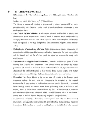 1.7 THE FUTURE OF E-COMMERCE
E-Commerce is the future of shopping. Thus, is would be apt to quote “The future is
here.
It's just not widely distributed yet”- William Gibson
The Internet economy will continue to grow robustly; Internet users would buy more
product and buy more frequently online ; both new and established companies will reap
profits online; and…
 Safer Online Payment Systems: As the Internet becomes a safer place to transact, the
amount spent by the Internet Users online is bound to increase. Those apprehensive of
divulging their credit card and bank details would be active online shoppers. The Internet
users are expected to buy high-end products like automobile, property, home durables
online.
 Customization of content and offerings: As the internet users mature, the demand for
customization will increase. The content would adopt the regional flavours. More niches
will be formed, seeking for offerings made for them and content that meets their
requirements.
 More number of shoppers from Non-Metros: Currently, following the spread of users
coming from Metros and Non-Metros. This change would be bought by higher
penetration of Internet in the small towns and limited reach of physical distribution
channels of the established sellers to these towns. These factors coupled with higher
disposable income would compel the Internet users in these towns to buy online.
 Expanding User Base: Going at the current rate of growth in the Internet users
transacting online, the user base for E-Commerce is expected to rise expand
exponentially. A large portion of the Internet population is under the age of 35 years and
is increasingly moving northwards as far as the purchasing power is concerned. The
uncanny nature of this segment “to use now and pay later” is going to play an important
part in the future growth of e commerce market. Be it picking new stocks or new clothes,
finding a job or a bride, the web way of doing things will gain precedence.
 M-Commerce: Currently E-Commerce is synonymous with PC and browser-based
interaction. However, in the near future GPRS-enabled mobile phones will rule the online
transactions. Today, online downloads to mobile phones is limited to low value services
 