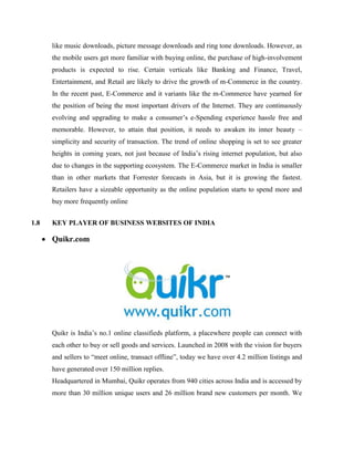 like music downloads, picture message downloads and ring tone downloads. However, as
the mobile users get more familiar with buying online, the purchase of high-involvement
products is expected to rise. Certain verticals like Banking and Finance, Travel,
Entertainment, and Retail are likely to drive the growth of m-Commerce in the country.
In the recent past, E-Commerce and it variants like the m-Commerce have yearned for
the position of being the most important drivers of the Internet. They are continuously
evolving and upgrading to make a consumer’s e-Spending experience hassle free and
memorable. However, to attain that position, it needs to awaken its inner beauty –
simplicity and security of transaction. The trend of online shopping is set to see greater
heights in coming years, not just because of India’s rising internet population, but also
due to changes in the supporting ecosystem. The E-Commerce market in India is smaller
than in other markets that Forrester forecasts in Asia, but it is growing the fastest.
Retailers have a sizeable opportunity as the online population starts to spend more and
buy more frequently online
1.8 KEY PLAYER OF BUSINESS WEBSITES OF INDIA
 Quikr.com
Quikr is India’s no.1 online classifieds platform, a placewhere people can connect with
each other to buy or sell goods and services. Launched in 2008 with the vision for buyers
and sellers to “meet online, transact offline”, today we have over 4.2 million listings and
have generated over 150 million replies.
Headquartered in Mumbai, Quikr operates from 940 cities across India and is accessed by
more than 30 million unique users and 26 million brand new customers per month. We
 