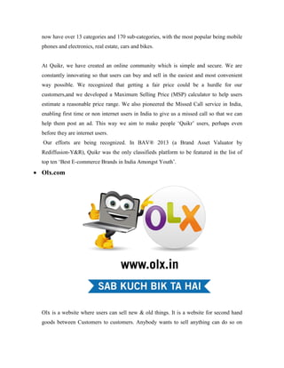 now have over 13 categories and 170 sub-categories, with the most popular being mobile
phones and electronics, real estate, cars and bikes.
At Quikr, we have created an online community which is simple and secure. We are
constantly innovating so that users can buy and sell in the easiest and most convenient
way possible. We recognized that getting a fair price could be a hurdle for our
customers,and we developed a Maximum Selling Price (MSP) calculator to help users
estimate a reasonable price range. We also pioneered the Missed Call service in India,
enabling first time or non internet users in India to give us a missed call so that we can
help them post an ad. This way we aim to make people ‘Quikr’ users, perhaps even
before they are internet users.
Our efforts are being recognized. In BAV® 2013 (a Brand Asset Valuator by
Rediffusion-Y&R), Quikr was the only classifieds platform to be featured in the list of
top ten ‘Best E-commerce Brands in India Amongst Youth’.
 Olx.com
Olx is a website where users can sell new & old things. It is a website for second hand
goods between Customers to customers. Anybody wants to sell anything can do so on
 