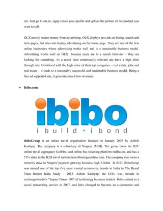 olx. Just go to olx.in, signp create your profile and upload the picture of the product you
want to sell.
OLX mostly makes money from advertising. OLX displays text ads on listing, search and
item pages, but does not display advertising on the home page. They are one of the few
online businesses where advertising works well and is a sustainable business model.
Advertising works well on OLX because users are in a search behavior – they are
looking for something. As a result their contextually relevant ads have a high click
through rate. Combined with the high value of their top categories – real estate, jobs and
real estate – it leads to a reasonably successful and sustainable business model. Being a
free ad supported site, it generates much low revenues.
 Ibibo.com
ibiboGroup is an online travel organization founded in January 2007 by Ashish
Kashyap. The company is a subsidiary of Naspers (MIH). The group owns the B2C
online travel aggregator Goibibo, and online bus ticketing platform redBus.in, and has a
51% stake in the B2B travel website travelboutiqueonline.com. The company also owns a
minority stake in Naspers' payment gateway business PayU Global. In 2013, ibiboGroup
was named one of the top five most trusted ecommerce brands in India in The Brand
Trust Report India Study – 2013. Ashish Kashyap, the CEO, was include in
exchange4media's "Impact Power 100" of technology business leaders. Ibibo started as a
social networking service in 2007, and later changed to become an e-commerce and
 