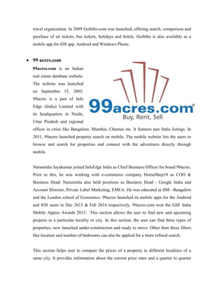 travel organization. In 2009 Goibibo.com was launched, offering search, comparison and
purchase of air tickets, bus tickets, holidays and hotels. Goibibo is also available as a
mobile app for iOS app, Android and Windows Phone.
 99 acres.com
99acres.com is an Indian
real estate database website.
The website was launched
on September 15, 2005.
99acres is a part of Info
Edge (India) Limited with
its headquarters in Noida,
Uttar Pradesh and regional
offices in cities like Bangalore, Mumbai, Chennai etc. It features pan India listings. In
2011, 99acres launched property search on mobile. The mobile website lets the users to
browse and search for properties and connect with the advertisers directly through
mobile.
Narasimha Jayakumar joined InfoEdge India as Chief Business Officer for brand 99acres.
Prior to this, he was working with e-commerce company HomeShop18 as COO &
Business Head. Narasimha also held positions as Business Head - Google India and
Account Director, Private Label Marketing, EMEA. He was educated at IIM –Bangalore
and the London school of Economics. 99acres launched its mobile apps for the Android
and IOS users in Dec 2013 & Feb 2014 respectively. 99acres.com won the GSF India
Mobile Appies Awards 2015. This section allows the user to find new and upcoming
projects in a particular locality or city. In this section, the user can find three types of
properties; new launched under-construction and ready to move. Other than these filters
like location and number of bedrooms can also be applied for a more refined search.
This section helps user to compare the prices of a property in different localities of a
same city. It provides information about the current price rates and a quarter to quarter
 