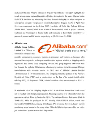 analysis of the area. 99acres releases its property report Insite. This report highlights the
trends across major metropolitan cities of India. According to the report 99acres Insite,
Delhi NCR localities are witnessing slackened demand during Q1-14 when compared to
same period last year. The prices of residential properties dropped by 2% in April–June
2014 when compared to April–June 2013. Localities of Delhi like Defence Colony,
Sheikh Sarai, Greater Kailash I and Vasant Vihar witnessed a fall in prices. However,
Mehrauli and Chattarpur in South Delhi and Shahadra in East Delhi jumped by 13
percent, 8 percent and 14 percent respectively in Q2-2014 over Q1-2014.
 Alibaba.com
Alibaba Group Holding
Limited is a Chinese e-
commerce company that
provides consumer-to-consumer, business-to-consumer and business-to-business sales
services via web portals. It also provides electronic payment services, a shopping search
engine and data-centric cloud computing services. The group began in 1999 when Jack
Ma founded the website Alibaba.com, a business-to-business portal to connect Chinese
manufacturers with overseas buyers. In 2012, two of Alibaba’s portals handled
1.1 trillion yuan ($170 billion) in sales. The company primarily operates in the People’s
Republic of China (PRC), and at closing time, on the date of its historic initial public
offering (IPO), 19 September 2014, Alibaba's market value was measured as US$231
billion.
In September 2013, the company sought an IPO in the United States after a deal could
not be reached with Hong Kong regulators. Planning occurred over 12 months before the
company's market debut in September 2014. The Alibaba Reuters Instrument Code is
"BABA.N", while the pricing of the IPO initially raised US$21.8 billion, which later
increased to US$25 billion, making it the largest IPO in history. However, buyers weren't
purchasing actual shares in the group, since China forbids foreign ownership, but rather
just shares in a Cayman Islands shell corporation.
 