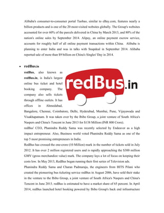 Alibaba's consumer-to-consumer portal Taobao, similar to eBay.com, features nearly a
billion products and is one of the 20 most-visited websites globally. The Group's websites
accounted for over 60% of the parcels delivered in China by March 2013, and 80% of the
nation's online sales by September 2014. Alipay, an online payment escrow service,
accounts for roughly half of all online payment transactions within China. Alibaba is
planning to enter India and was in talks with Snapdeal in September 2014. Alibaba
reported sale of more than $9 billion on China's Singles' Day in 2014.
 redBus.in
redBus, also known as
redBus.in, is India's largest
online bus ticket and hotel
booking company. The
company also sells tickets
through offline outlets. It has
offices in Ahmedabad,
Bangalore, Chennai, Coimbatore, Delhi, Hyderabad, Mumbai, Pune, Vijayawada and
Visakhapatnam. It was taken over by the Ibibo Group, a joint venture of South Africa's
Naspers and China's Tencent in June 2013 for $138 Million (INR 800 Crore).
redBus' CEO, Phanindra Reddy Sama was recently selected by Endeavor as a high
impact entrepreneur. Also, Business world voted Phanindra Reddy Sama as one of the
top 5 most promising entrepreneurs in India.
RedBus has crossed the one-crore (10 Million) mark in the number of tickets sold in July
2012. It has over 2 million registered users and is rapidly approaching the $300 million
GMV (gross merchandize value) mark. The company lays a lot of focus on keeping their
costs low. In May 2013, RedBus began running their first series of Television ads.
Phanindra Reddy Sama and Charan Padmaraju, the engineers from BITS Pilani who
created the pioneering bus ticketing service redBus in August 2006, have sold their stake
in the venture to the Ibibo Group, a joint venture of South Africa's Naspers and China's
Tencent in June 2013. redBus is estimated to have a market share of 65 percent. In April
2014, redBus launched hotel booking powered by Ibibo Group's back end infrastructure
 