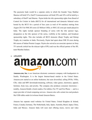 The payments bank would be a separate entity in which the founder Vijay Shekhar
Sharma will hold 51%, One97 Communications will hold 39% and 10% will be held by a
subsidiary of One97 and Sharma. Paytm holds the title sponsorship rights from Board of
Control for Cricket in India (BCCI) for all international and domestic bilateral series
hosted by the BCCI for a period of four years (a total of 84 matches) starting from
August 2015 for INR 203 crore (32 Million USD), or INR 2.42 crore per match played in
India. The rights include sponsor branding of series with the title sponsor logo,
designation as the title sponsor of the series, visibility at the stadium, and broadcast
sponsorship rights. This also includes all BCCI domestic (Ranji Trophy and Duleep
Trophy etc.) matches in India. Previously, Paytm had spent about INR 50 crore during
8th season of Indian Premier League. Paytm also served as an associate sponsor on Sony
TV network (which has the telecast right of IPL) and was the official partner of the IPL
team Mumbai Indians.
 AMAZON
Amazon.com, Inc. is an American electronic commerce company with headquarters in
Seattle, Washington. It is the largest Internet-based retailer in the United States.
Amazon.com started as an online bookstore, but soon diversified, selling DVDs, VHSs,
CDs, video and MP3 downloads/streaming, software, video games, electronics, apparel,
furniture, food, toys, and jewelry. The company also produces consumer electronics—
notably, Amazon Kindle e-book readers, Fire tablets, Fire TV and Fire Phone — and is a
major provider of cloud computing services. Amazon also sells certain low-end products
like USB cables under its in-house brand Amazon Basics.
Amazon has separate retail websites for United States, United Kingdom & Ireland,
France, Canada, Germany, The Netherlands, Italy, Spain, Australia, Brazil, Japan, China,
India and Mexico. Amazon India will soon start offering music, movie and video
 