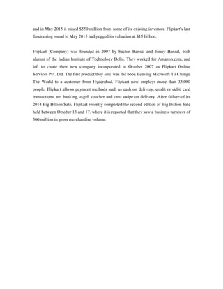 and in May 2015 it raised $550 million from some of its existing investors. Flipkart's last
fundraising round in May 2015 had pegged its valuation at $15 billion.
Flipkart (Company) was founded in 2007 by Sachin Bansal and Binny Bansal, both
alumni of the Indian Institute of Technology Delhi. They worked for Amazon.com, and
left to create their new company incorporated in October 2007 as Flipkart Online
Services Pvt. Ltd. The first product they sold was the book Leaving Microsoft To Change
The World to a customer from Hyderabad. Flipkart now employs more than 33,000
people. Flipkart allows payment methods such as cash on delivery, credit or debit card
transactions, net banking, e-gift voucher and card swipe on delivery. After failure of its
2014 Big Billion Sale, Flipkart recently completed the second edition of Big Billion Sale
held between October 13 and 17. where it is reported that they saw a business turnover of
300 million in gross merchandise volume.
 