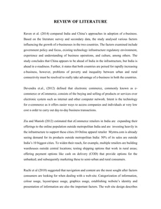 REVIEW OF LITERATURE
Raven et al. (2014) compared India and China’s approaches in adoption of e-business.
Based on the literature survey and secondary data, the study analysed various factors
influencing the growth of e-businesses in the two countries. The factors examined include
government policy and focus, existing technology infrastructure regulatory environment,
experience and understanding of business operations, and culture, among others. The
study concludes that China appears to be ahead of India in the infrastructure, but India is
ahead in e-readiness. Further, it states that both countries are poised for rapidly increasing
e-business, however, problems of poverty and inequality between urban and rural
connectivity must be resolved to really take advantage of e-business in both the countries.
Devendra et.al., (2012) defined that electronic commerce, commonly known as e-
commerce or eCommerce, consists of the buying and selling of products or services over
electronic system such as internet and other computer network. Intent is the technology
for e-commerce as it offers easier ways to access companies and individuals at very low
cost n order to carry out day-to-day business transactions.
Zia and Manish (2012) estimated that eCommerce retailers in India are expanding their
offerings to the online population outside metropolitan India and are investing heavily in
the infrastructure to support these cities.10 Online apparel retailer Myntra.com is already
seeing demand for its products outside metropolitan India: 50% of its sales are outside
India’s 10 biggest cities. To widen their reach, for example, multiple retailers are building
warehouses outside central locations; testing shipping options that work in rural areas;
offering payment options like cash on delivery (COD) that provide options for the
unbanked; and subsequently marketing these to semi-urban and rural consumers.
Ruchi et al (2010) suggested that navigation and content are the most sought after factors
consumers are looking for when dealing with a web-site. Categorization of information,
colour usage, layout/space usage, graphics usage, establishing website’s identity and
presentation of information are also the important factors. The web site design describes
 