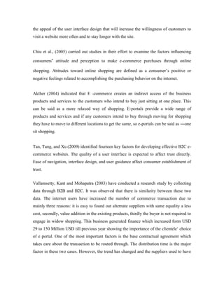 the appeal of the user interface design that will increase the willingness of customers to
visit a website more often and to stay longer with the site.
Chiu et al., (2005) carried out studies in their effort to examine the factors influencing
consumers‟ attitude and perception to make e-commerce purchases through online
shopping. Attitudes toward online shopping are defined as a consumer’s positive or
negative feelings related to accomplishing the purchasing behavior on the internet.
Akther (2004) indicated that E -commerce creates an indirect access of the business
products and services to the customers who intend to buy just sitting at one place. This
can be said as a more relaxed way of shopping. E-portals provide a wide range of
products and services and if any customers intend to buy through moving for shopping
they have to move to different locations to get the same, so e-portals can be said as ―one
sit shopping.
Tan, Tung, and Xu (2009) identified fourteen key factors for developing effective B2C e-
commerce websites. The quality of a user interface is expected to affect trust directly.
Ease of navigation, interface design, and user guidance affect consumer establishment of
trust.
Vallamsetty, Kant and Mohapatra (2003) have conducted a research study by collecting
data through B2B and B2C. It was observed that there is similarity between these two
data. The internet users have increased the number of commerce transaction due to
mainly three reasons: it is easy to found out alternate suppliers with same equality a less
cost, secondly, value addition in the existing products, thirdly the buyer is not required to
engage in widow shopping. This business generated finance which increased form USD
29 to 150 Million USD till previous year showing the importance of the clientele‘ choice
of e portal. One of the most important factors is the base contractual agreement which
takes care about the transaction to be routed through. The distribution time is the major
factor in these two cases. However, the trend has changed and the suppliers used to have
 