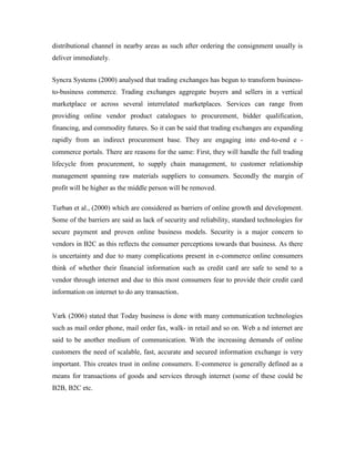 distributional channel in nearby areas as such after ordering the consignment usually is
deliver immediately.
Syncra Systems (2000) analysed that trading exchanges has begun to transform business-
to-business commerce. Trading exchanges aggregate buyers and sellers in a vertical
marketplace or across several interrelated marketplaces. Services can range from
providing online vendor product catalogues to procurement, bidder qualification,
financing, and commodity futures. So it can be said that trading exchanges are expanding
rapidly from an indirect procurement base. They are engaging into end-to-end e -
commerce portals. There are reasons for the same: First, they will handle the full trading
lifecycle from procurement, to supply chain management, to customer relationship
management spanning raw materials suppliers to consumers. Secondly the margin of
profit will be higher as the middle person will be removed.
Turban et al., (2000) which are considered as barriers of online growth and development.
Some of the barriers are said as lack of security and reliability, standard technologies for
secure payment and proven online business models. Security is a major concern to
vendors in B2C as this reflects the consumer perceptions towards that business. As there
is uncertainty and due to many complications present in e-commerce online consumers
think of whether their financial information such as credit card are safe to send to a
vendor through internet and due to this most consumers fear to provide their credit card
information on internet to do any transaction.
Vark (2006) stated that Today business is done with many communication technologies
such as mail order phone, mail order fax, walk- in retail and so on. Web a nd internet are
said to be another medium of communication. With the increasing demands of online
customers the need of scalable, fast, accurate and secured information exchange is very
important. This creates trust in online consumers. E-commerce is generally defined as a
means for transactions of goods and services through internet (some of these could be
B2B, B2C etc.
 