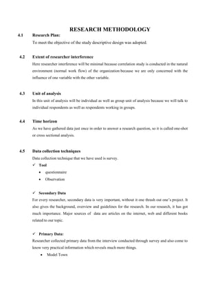 RESEARCH METHODOLOGY
4.1 Research Plan:
To meet the objective of the study descriptive design was adopted.
4.2 Extent of researcher interference
Here researcher interference will be minimal because correlation study is conducted in the natural
environment (normal work flow) of the organization because we are only concerned with the
influence of one variable with the other variable.
4.3 Unit of analysis
In this unit of analysis will be individual as well as group unit of analysis because we will talk to
individual respondents as well as respondents working in groups.
4.4 Time horizon
As we have gathered data just once in order to answer a research question, so it is called one-shot
or cross sectional analysis.
4.5 Data collection techniques
Data collection technique that we have used is survey.
 Tool
 questionnaire
 Observation
 Secondary Data
For every researcher, secondary data is very important, without it one thrash out one’s project. It
also gives the background, overview and guidelines for the research. In our research, it has got
much importance. Major sources of data are articles on the internet, web and different books
related to our topic.
 Primary Data:
Researcher collected primary data from the interview conducted through survey and also come to
know very practical information which reveals much more things.
 Model Town
 