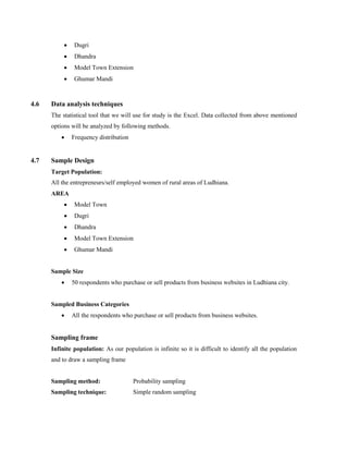  Dugri
 Dhandra
 Model Town Extension
 Ghumar Mandi
4.6 Data analysis techniques
The statistical tool that we will use for study is the Excel. Data collected from above mentioned
options will be analyzed by following methods.
 Frequency distribution
4.7 Sample Design
Target Population:
All the entrepreneurs/self employed women of rural areas of Ludhiana.
AREA
 Model Town
 Dugri
 Dhandra
 Model Town Extension
 Ghumar Mandi
Sample Size
 50 respondents who purchase or sell products from business websites in Ludhiana city.
Sampled Business Categories
 All the respondents who purchase or sell products from business websites.
Sampling frame
Infinite population: As our population is infinite so it is difficult to identify all the population
and to draw a sampling frame
Sampling method: Probability sampling
Sampling technique: Simple random sampling
 
