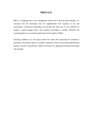 PREFACE
BBA is a stepping-stone to the management carrier and to develop good manager it is
necessary that the theoretical must be supplemented with exposure to the real
environment. Theoretical knowledge just provides the base and it’s not sufficient to
produce a good manager that’s why practical knowledge is needed. Therefore the
research product is an essential requirement for the student of BBA.
Selecting Ludhiana city, the project report was made after analyzing the customers’s
perception. The project report is a student’s attempt to observe record and understand the
business activities and practical aspects of business by applying theoretical knowledge
and concepts.
 