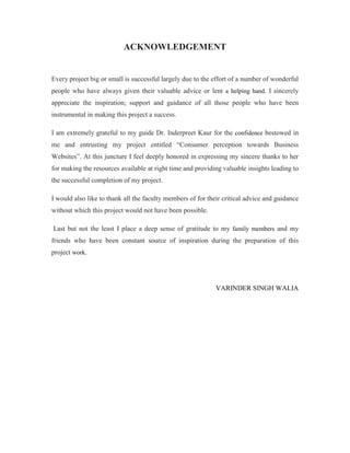 ACKNOWLEDGEMENT
Every project big or small is successful largely due to the effort of a number of wonderful
people who have always given their valuable advice or lent a helping hand. I sincerely
appreciate the inspiration; support and guidance of all those people who have been
instrumental in making this project a success.
I am extremely grateful to my guide Dr. Inderpreet Kaur for the confidence bestowed in
me and entrusting my project entitled “Consumer perception towards Business
Websites”. At this juncture I feel deeply honored in expressing my sincere thanks to her
for making the resources available at right time and providing valuable insights leading to
the successful completion of my project.
I would also like to thank all the faculty members of for their critical advice and guidance
without which this project would not have been possible.
Last but not the least I place a deep sense of gratitude to my family members and my
friends who have been constant source of inspiration during the preparation of this
project work.
VARINDER SINGH WALIA
 